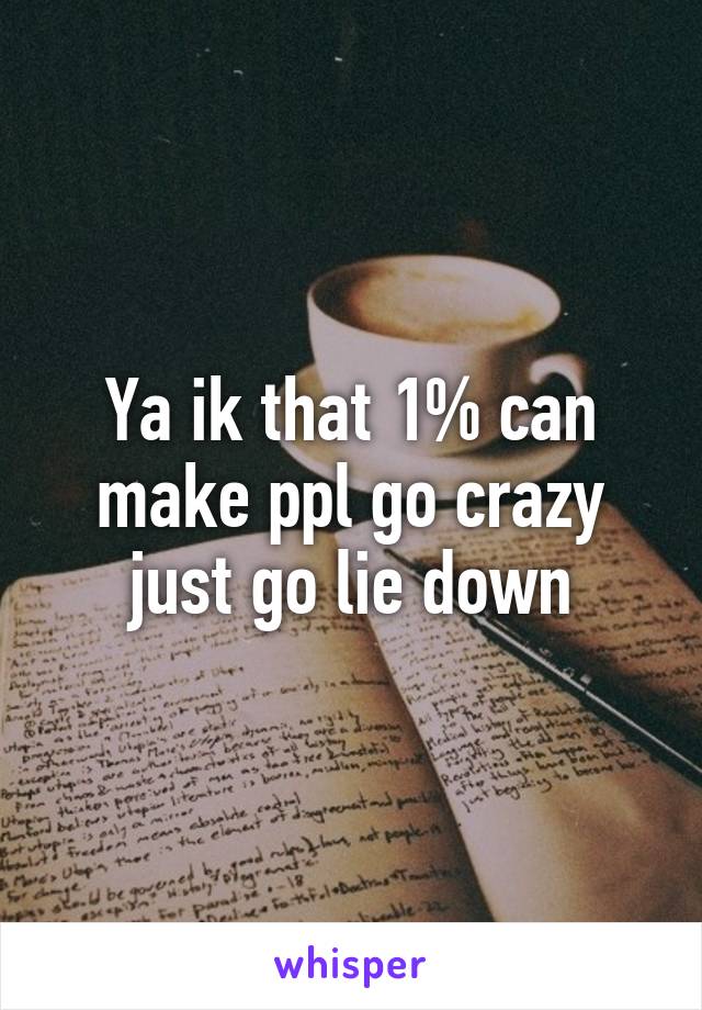 Ya ik that 1% can make ppl go crazy just go lie down