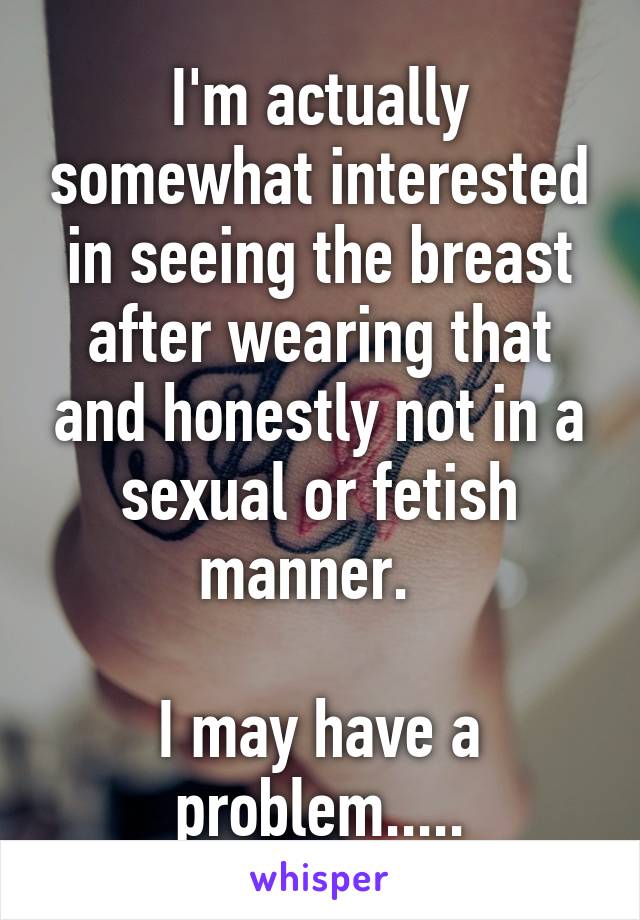 I'm actually somewhat interested in seeing the breast after wearing that and honestly not in a sexual or fetish manner.  

I may have a problem.....