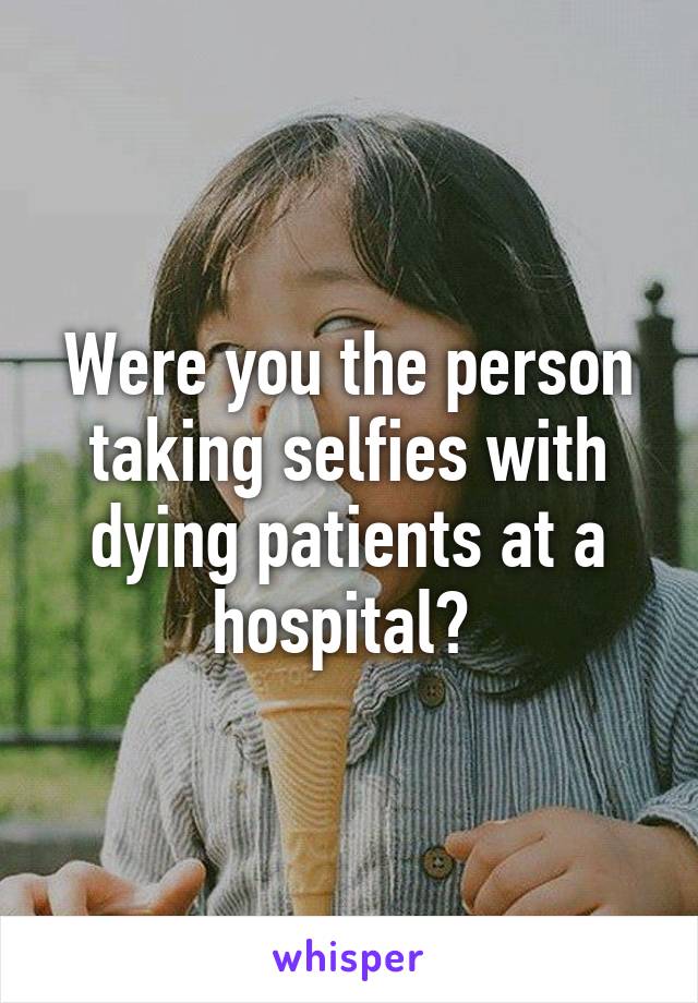 Were you the person taking selfies with dying patients at a hospital? 