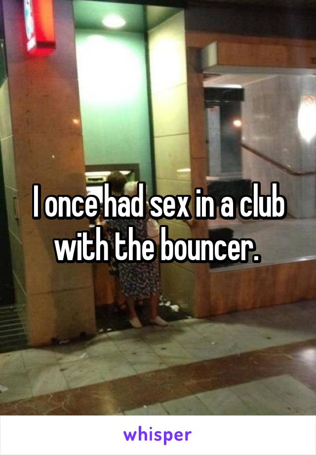 I once had sex in a club with the bouncer. 