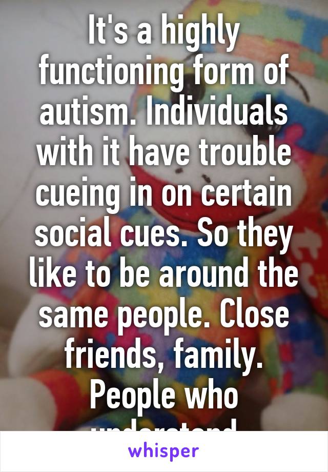 It's a highly functioning form of autism. Individuals with it have trouble cueing in on certain social cues. So they like to be around the same people. Close friends, family. People who understand