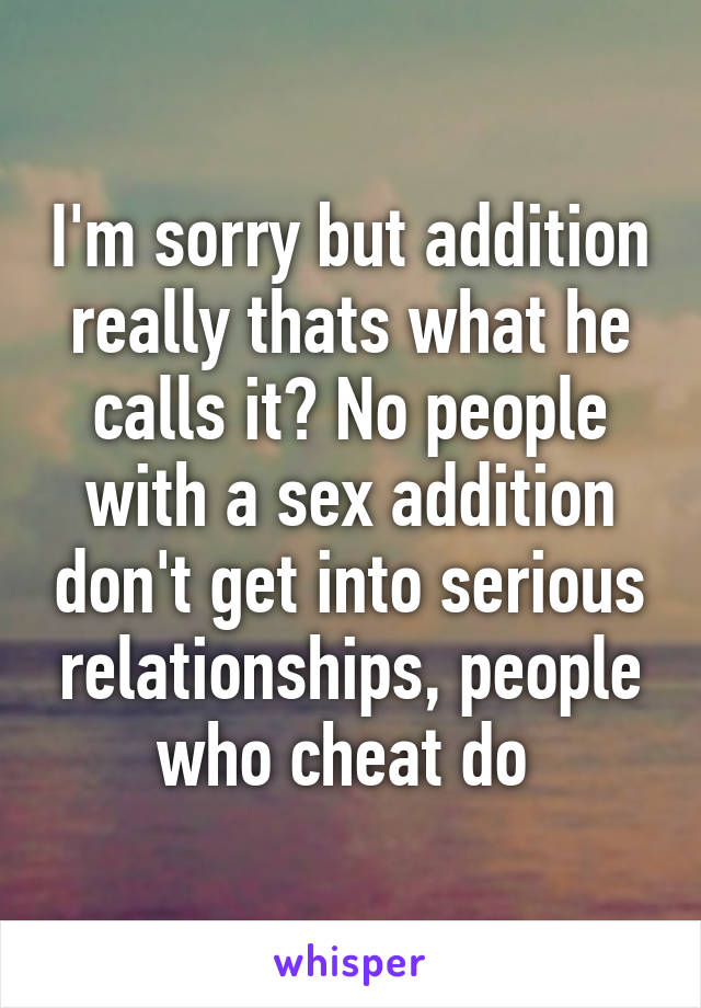 I'm sorry but addition really thats what he calls it? No people with a sex addition don't get into serious relationships, people who cheat do 