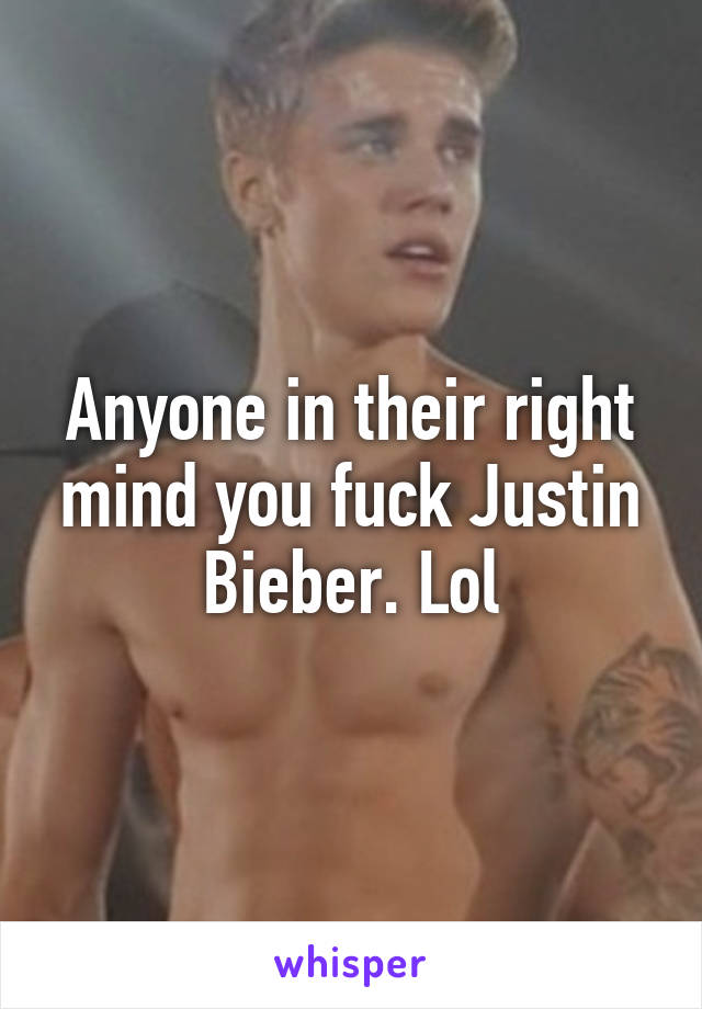 Anyone in their right mind you fuck Justin Bieber. Lol