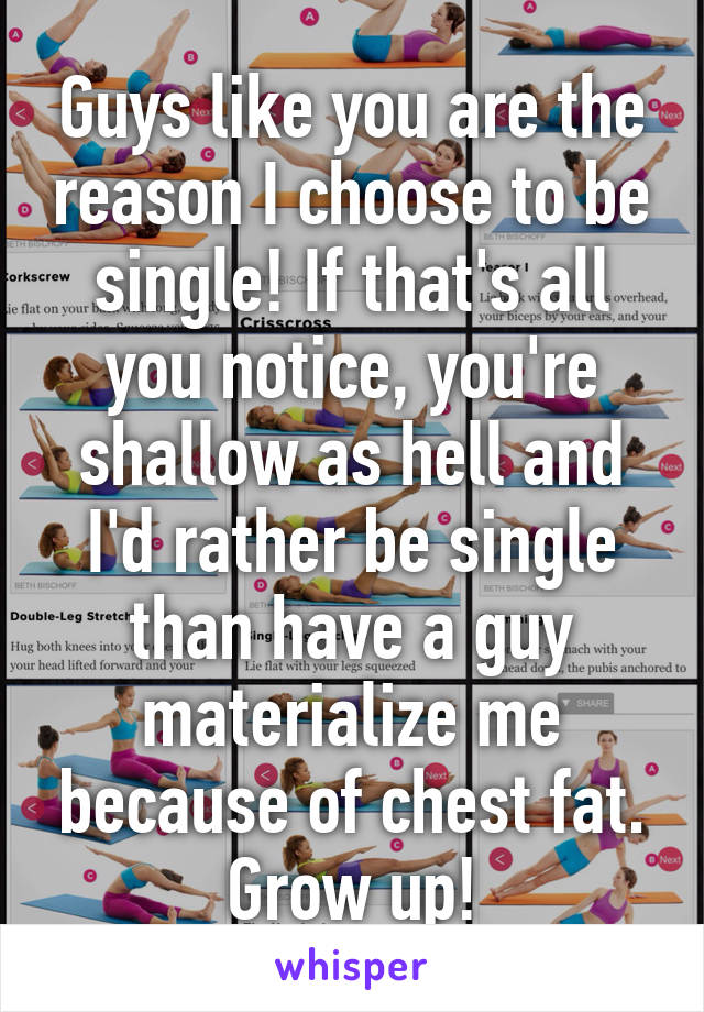 Guys like you are the reason I choose to be single! If that's all you notice, you're shallow as hell and I'd rather be single than have a guy materialize me because of chest fat. Grow up!