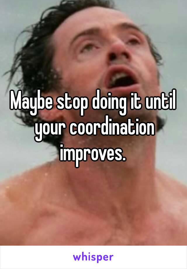 Maybe stop doing it until your coordination improves. 