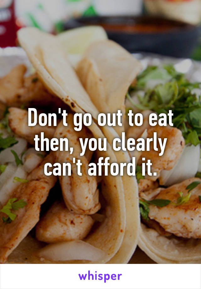 Don't go out to eat then, you clearly can't afford it.
