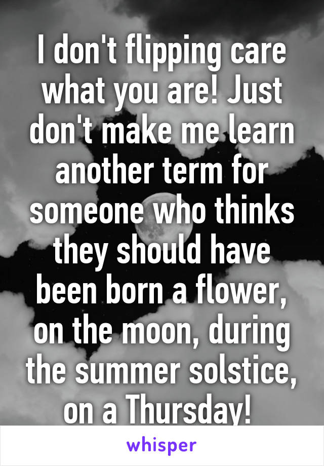 I don't flipping care what you are! Just don't make me learn another term for someone who thinks they should have been born a flower, on the moon, during the summer solstice, on a Thursday! 