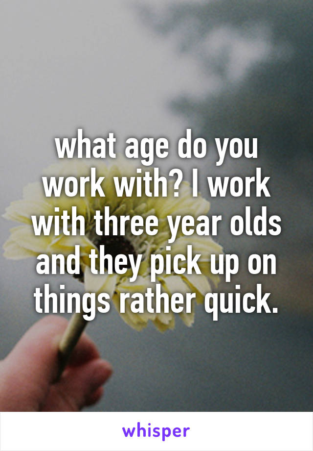 what age do you work with? I work with three year olds and they pick up on things rather quick.