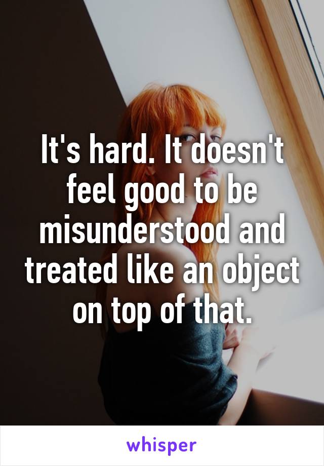 It's hard. It doesn't feel good to be misunderstood and treated like an object on top of that.