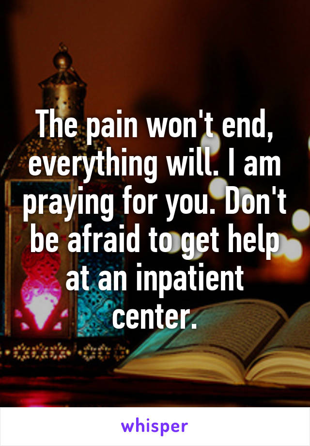 The pain won't end, everything will. I am praying for you. Don't be afraid to get help at an inpatient center.