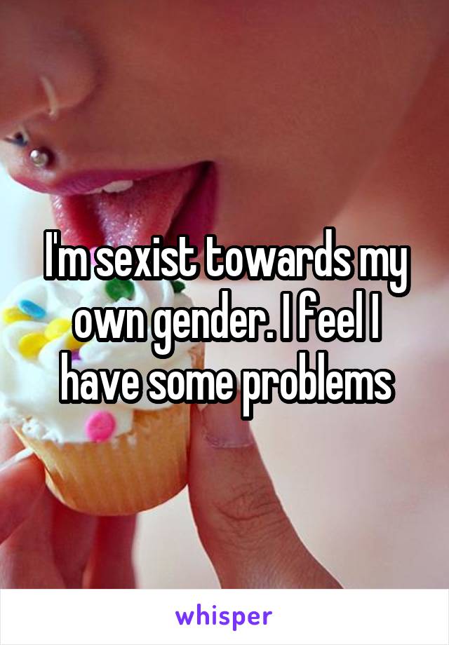 I'm sexist towards my own gender. I feel I have some problems