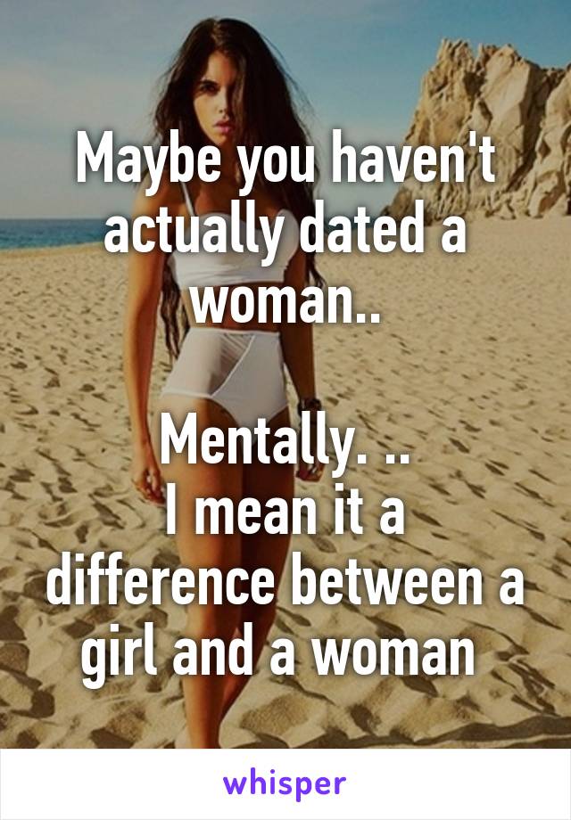 Maybe you haven't actually dated a woman..

Mentally. ..
I mean it a difference between a girl and a woman 