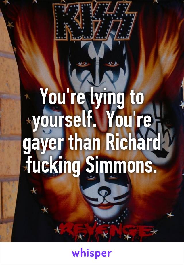 You're lying to yourself.  You're gayer than Richard fucking Simmons.