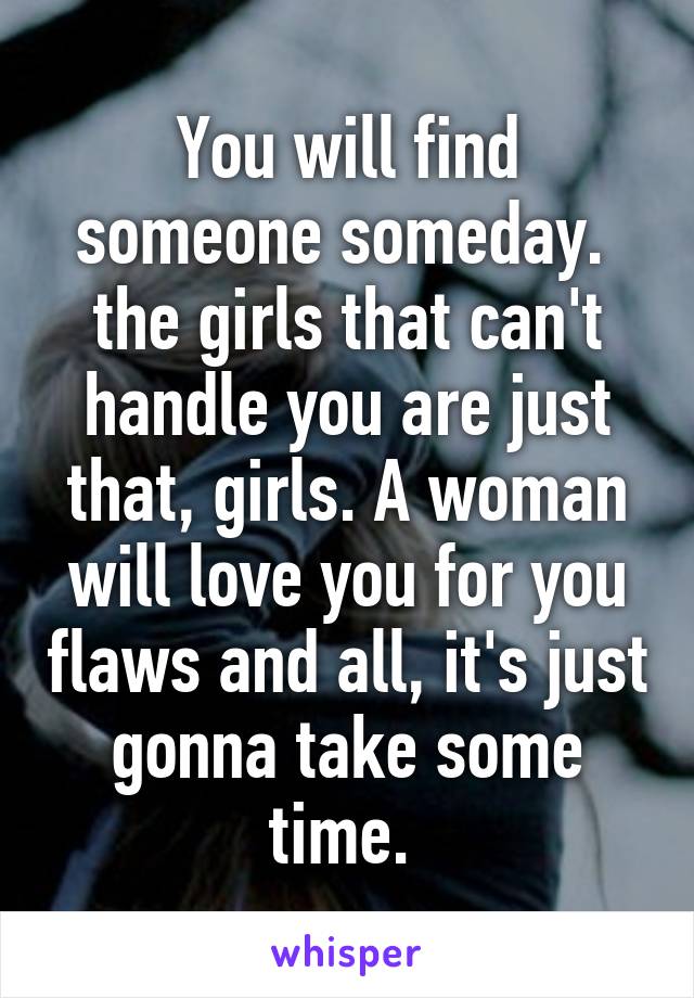 You will find someone someday.  the girls that can't handle you are just that, girls. A woman will love you for you flaws and all, it's just gonna take some time. 