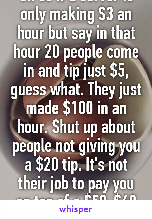 Ok so if a server is only making $3 an hour but say in that hour 20 people come in and tip just $5, guess what. They just made $100 in an hour. Shut up about people not giving you a $20 tip. It's not their job to pay you on top of a $50-$60 meal.