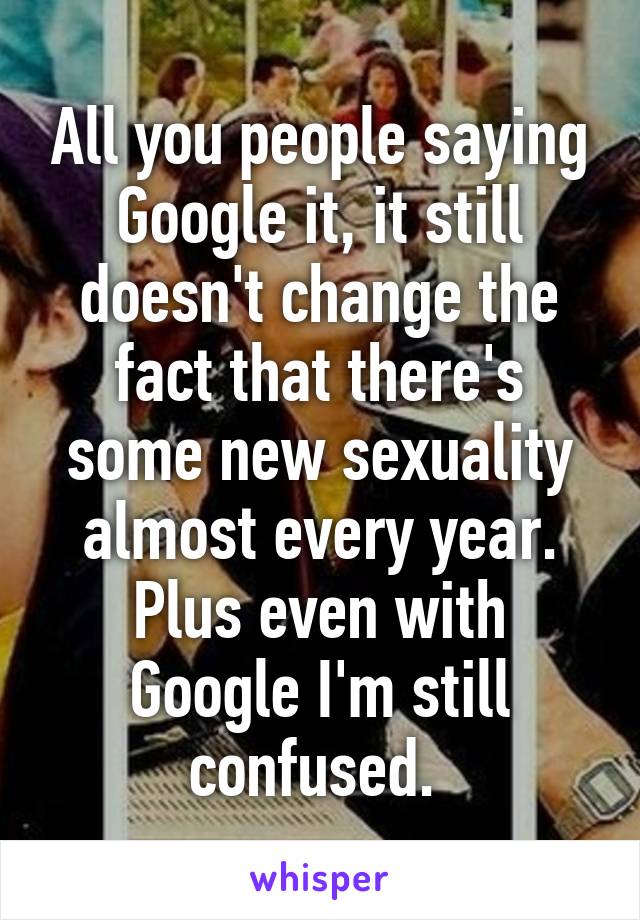 All you people saying Google it, it still doesn't change the fact that there's some new sexuality almost every year. Plus even with Google I'm still confused. 