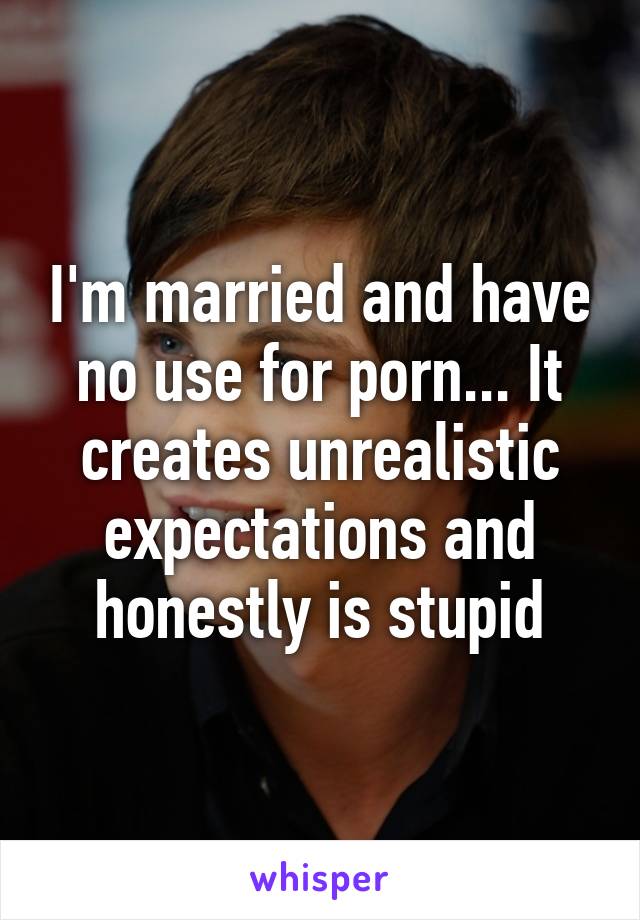 I'm married and have no use for porn... It creates unrealistic expectations and honestly is stupid