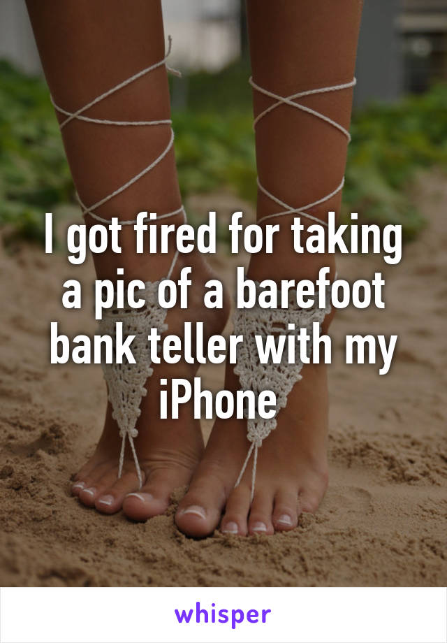 I got fired for taking a pic of a barefoot bank teller with my iPhone 