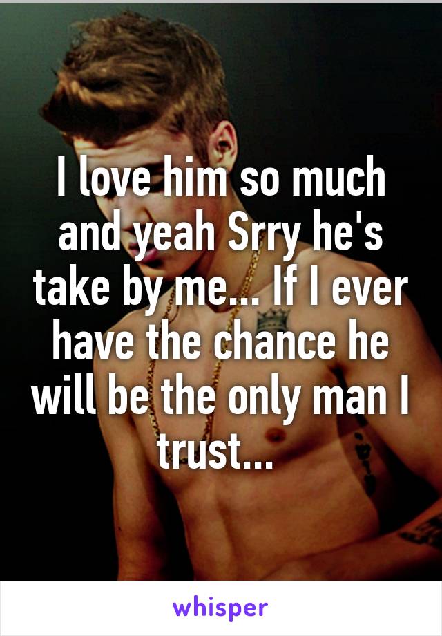 I love him so much and yeah Srry he's take by me... If I ever have the chance he will be the only man I trust... 