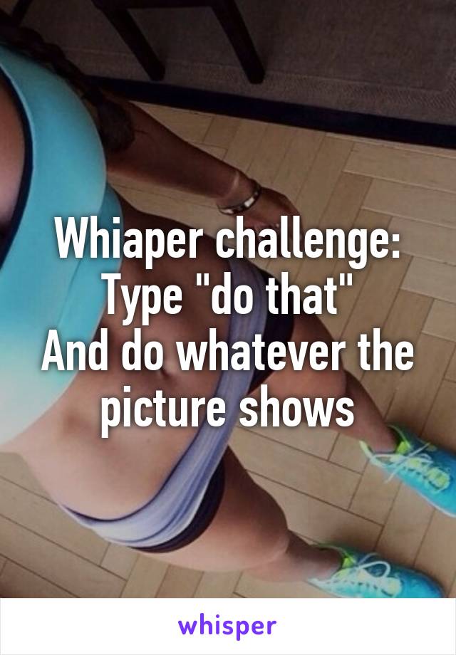 Whiaper challenge:
Type "do that"
And do whatever the picture shows