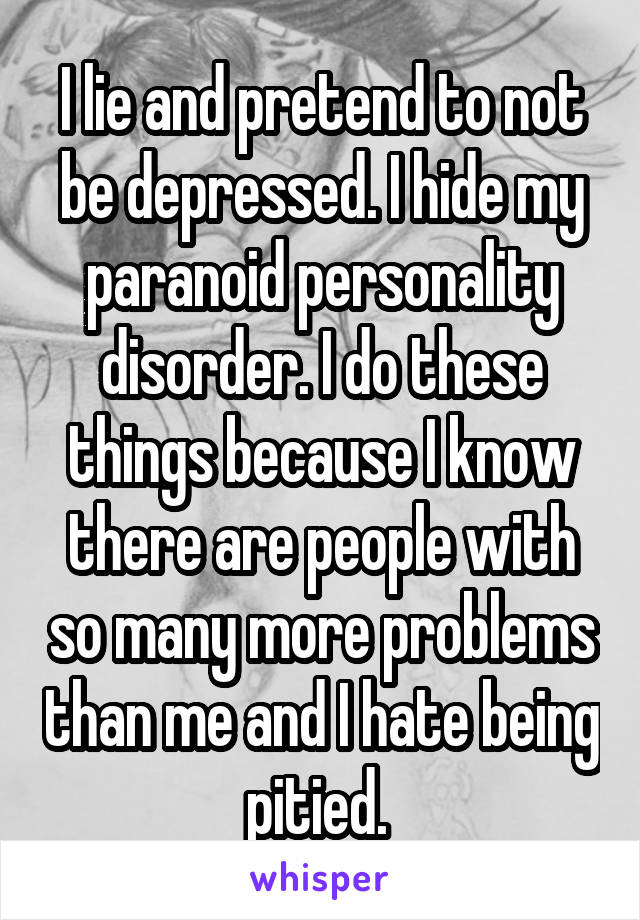 I lie and pretend to not be depressed. I hide my paranoid personality disorder. I do these things because I know there are people with so many more problems than me and I hate being pitied. 