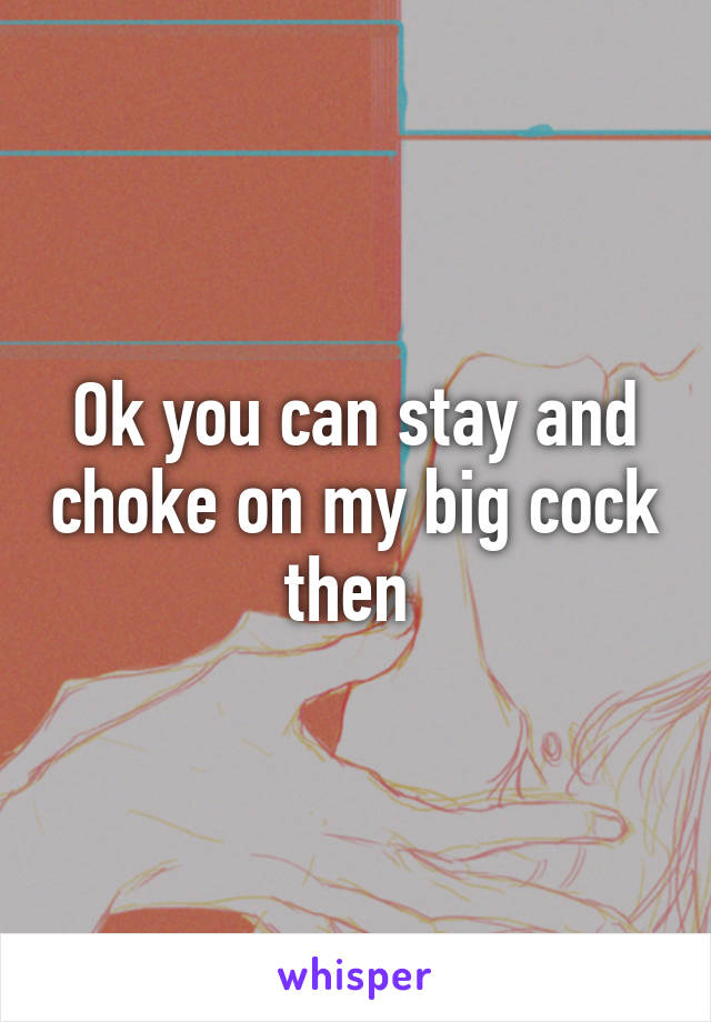 Ok you can stay and choke on my big cock then 