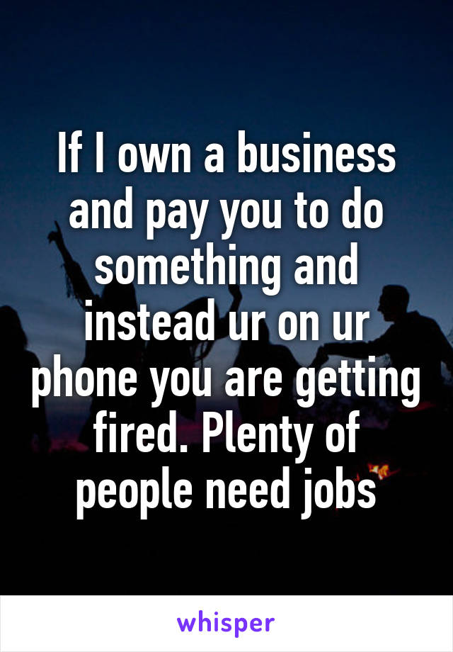 If I own a business and pay you to do something and instead ur on ur phone you are getting fired. Plenty of people need jobs