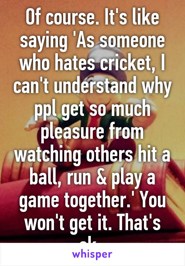 Of course. It's like saying 'As someone who hates cricket, I can't understand why ppl get so much pleasure from watching others hit a ball, run & play a game together.' You won't get it. That's ok. 