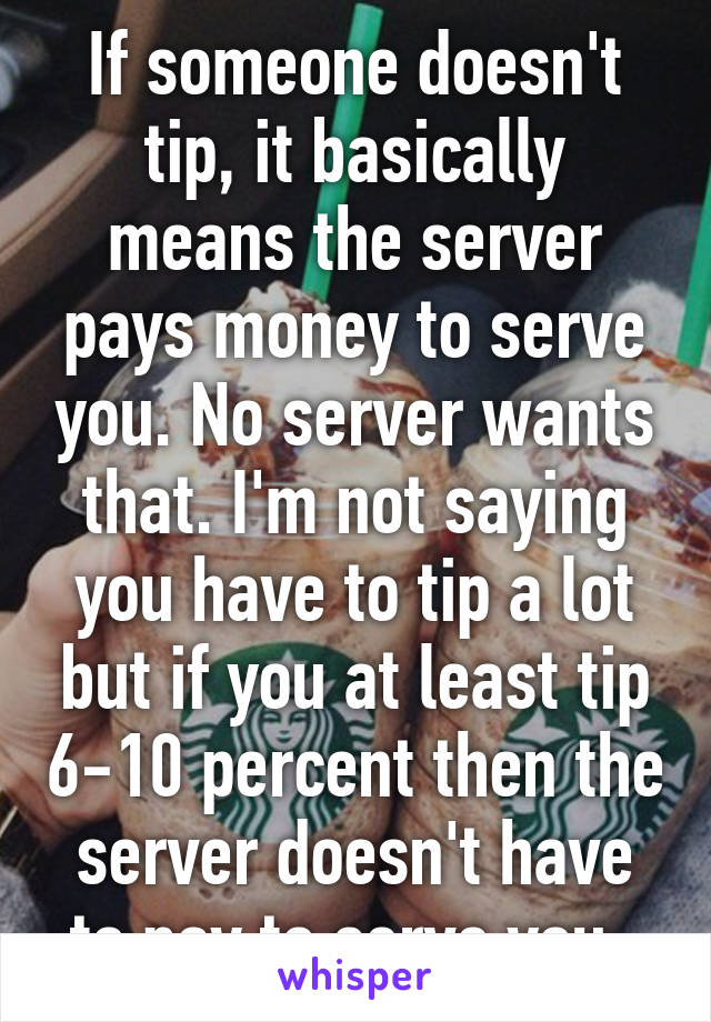 If someone doesn't tip, it basically means the server pays money to serve you. No server wants that. I'm not saying you have to tip a lot but if you at least tip 6-10 percent then the server doesn't have to pay to serve you. 