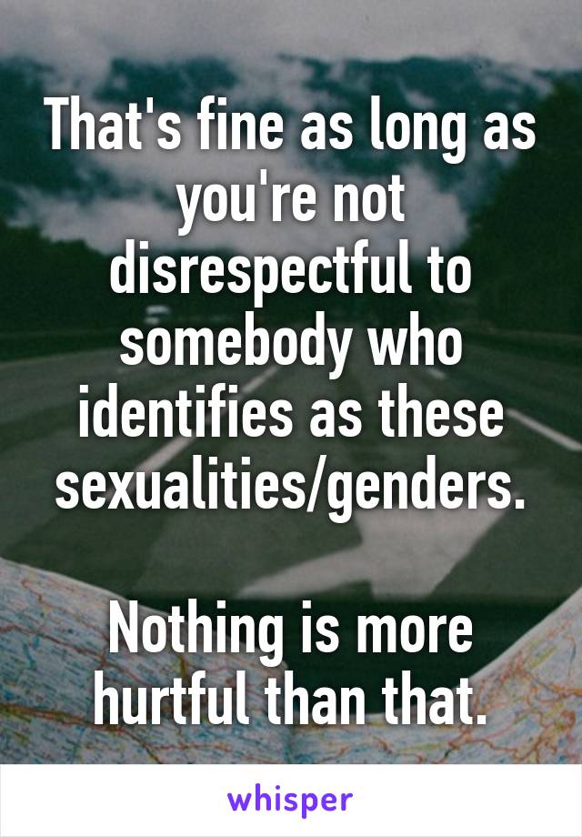 That's fine as long as you're not disrespectful to somebody who identifies as these sexualities/genders.

Nothing is more hurtful than that.