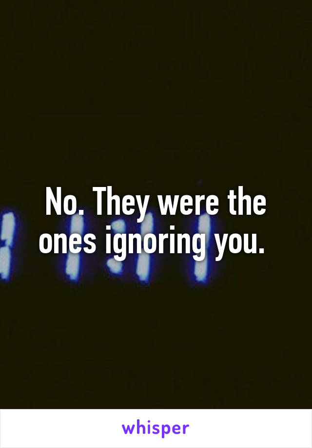 No. They were the ones ignoring you. 