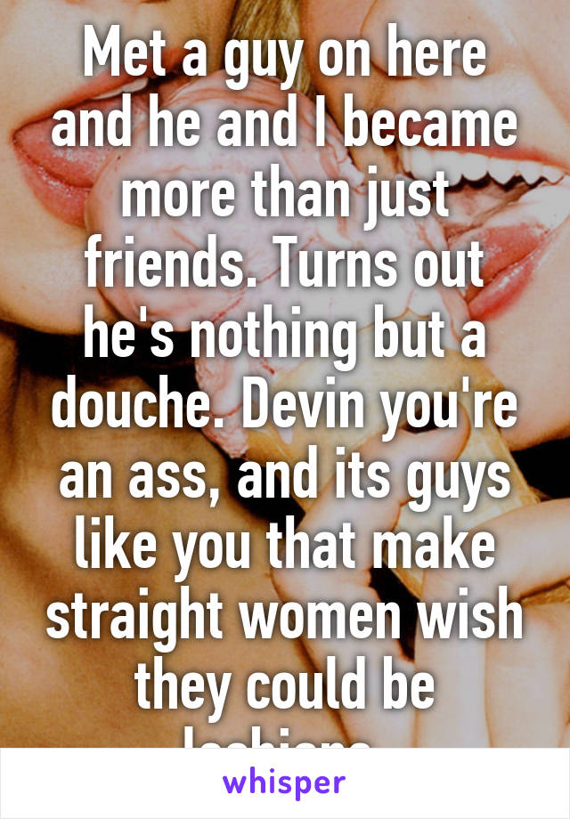 Met a guy on here and he and I became more than just friends. Turns out he's nothing but a douche. Devin you're an ass, and its guys like you that make straight women wish they could be lesbians.