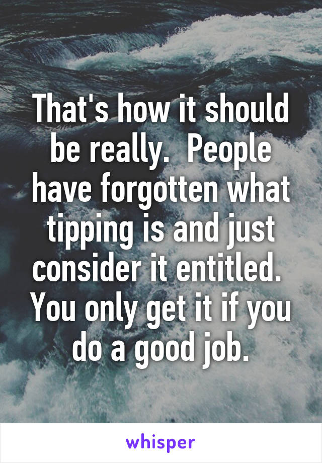 That's how it should be really.  People have forgotten what tipping is and just consider it entitled.  You only get it if you do a good job.
