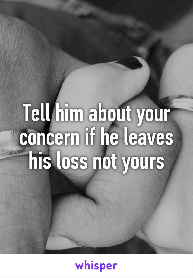 Tell him about your concern if he leaves his loss not yours