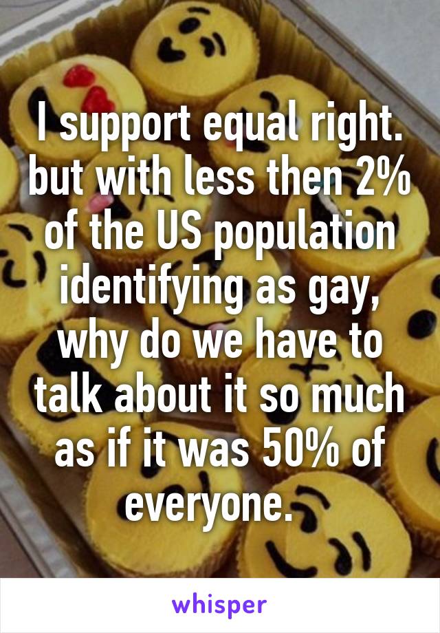 I support equal right. but with less then 2% of the US population identifying as gay, why do we have to talk about it so much as if it was 50% of everyone.  