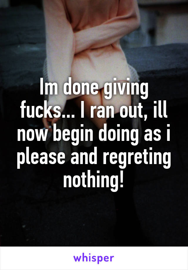 Im done giving fucks... I ran out, ill now begin doing as i please and regreting nothing!