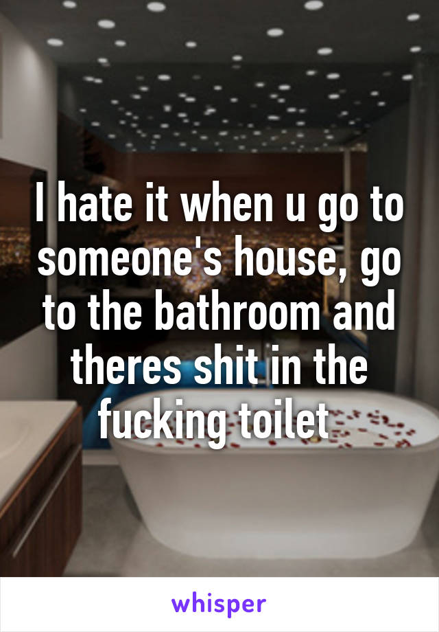 I hate it when u go to someone's house, go to the bathroom and theres shit in the fucking toilet 