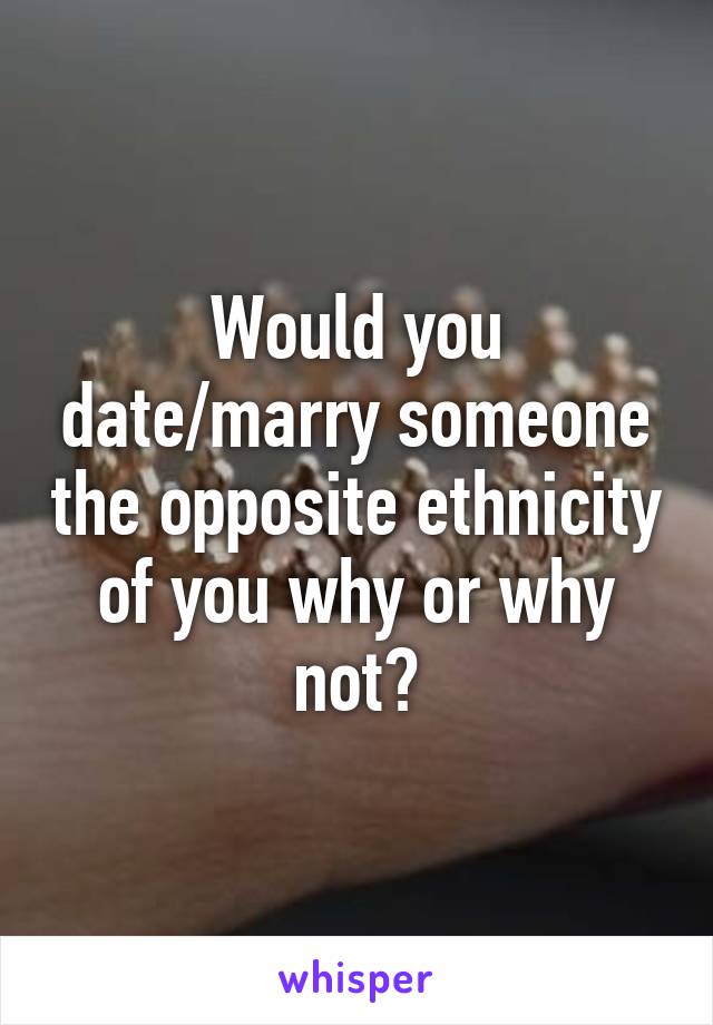 Would you date/marry someone the opposite ethnicity of you why or why not?