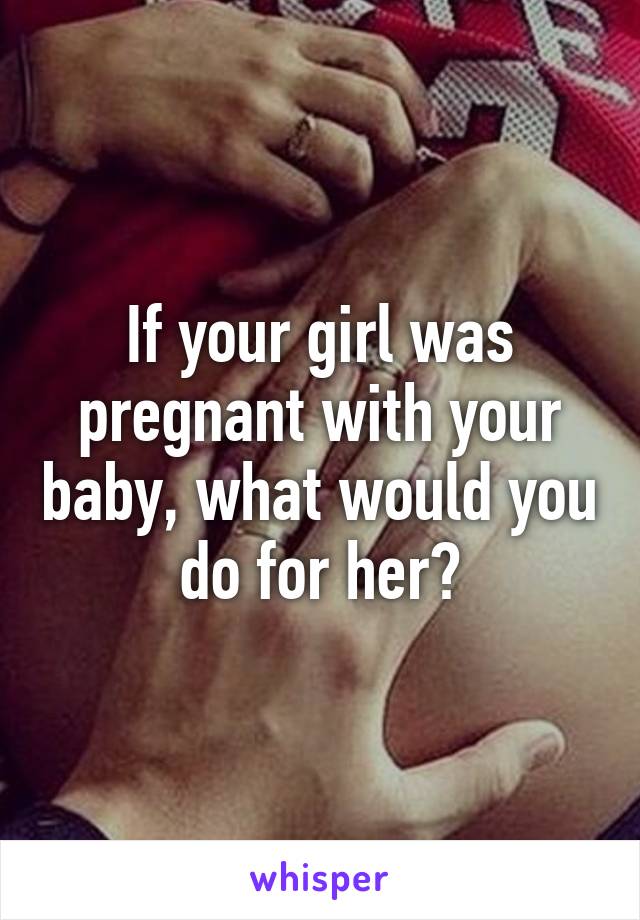 If your girl was pregnant with your baby, what would you do for her?