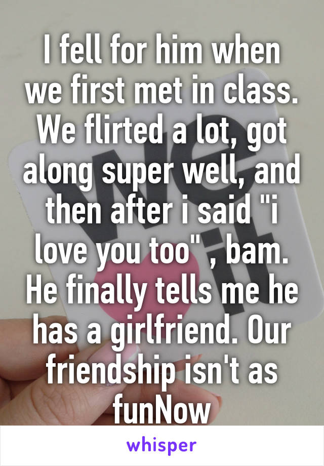 I fell for him when we first met in class. We flirted a lot, got along super well, and then after i said "i love you too" , bam. He finally tells me he has a girlfriend. Our friendship isn't as funNow