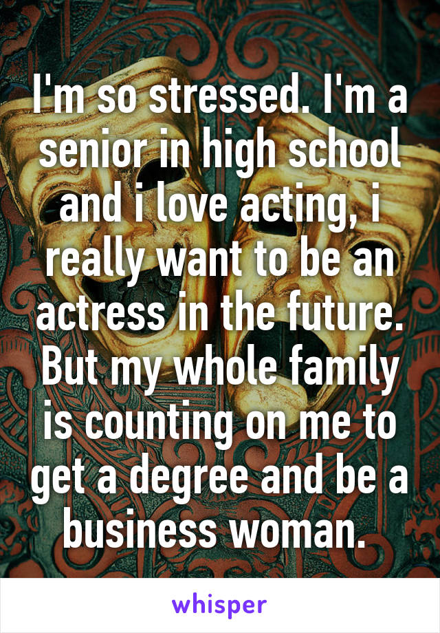 I'm so stressed. I'm a senior in high school and i love acting, i really want to be an actress in the future. But my whole family is counting on me to get a degree and be a business woman. 