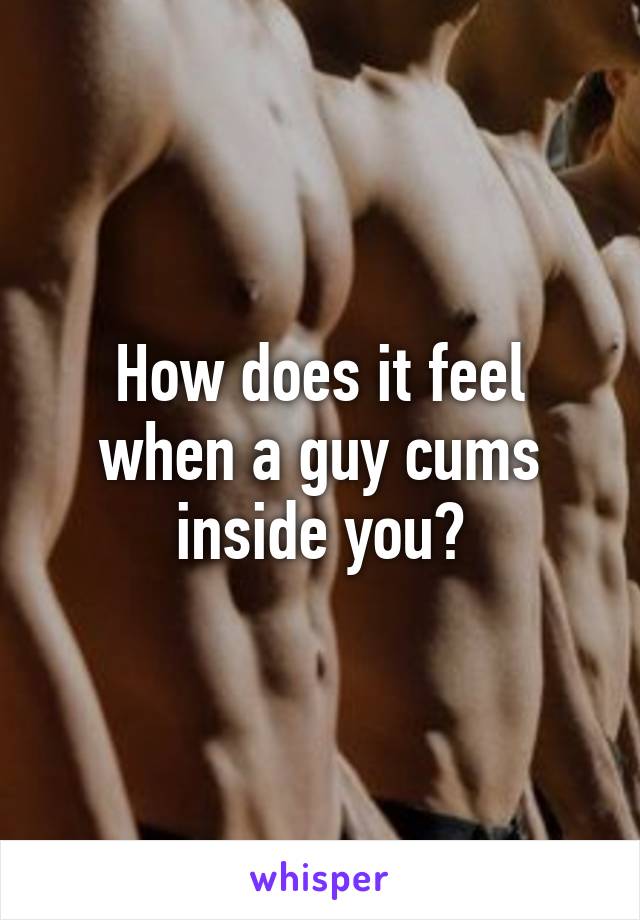 How does it feel when a guy cums inside you?