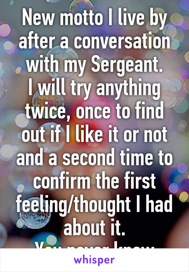 New motto I live by after a conversation with my Sergeant.
I will try anything twice, once to find out if I like it or not and a second time to confirm the first feeling/thought I had about it.
You never know