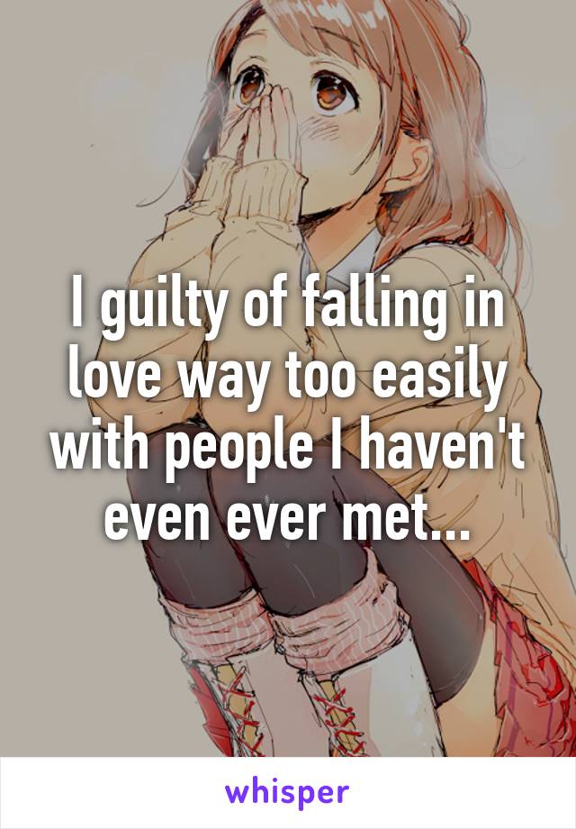 I guilty of falling in love way too easily with people I haven't even ever met...