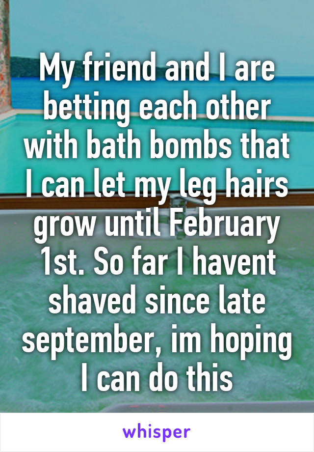 My friend and I are betting each other with bath bombs that I can let my leg hairs grow until February 1st. So far I havent shaved since late september, im hoping I can do this