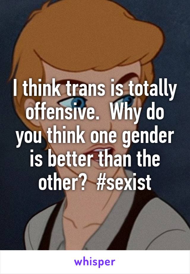 I think trans is totally offensive.  Why do you think one gender is better than the other?  #sexist