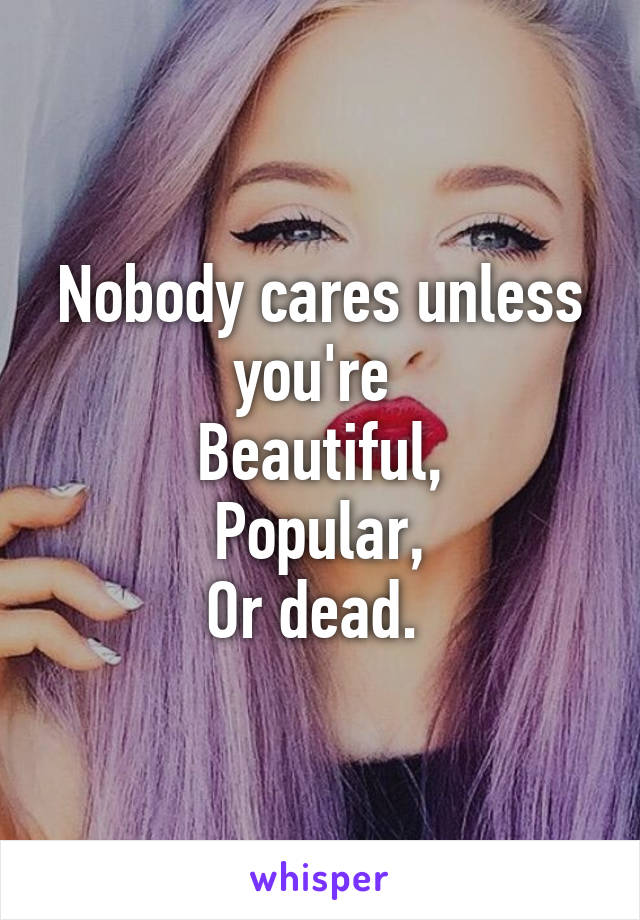 Nobody cares unless you're 
Beautiful,
Popular,
Or dead. 