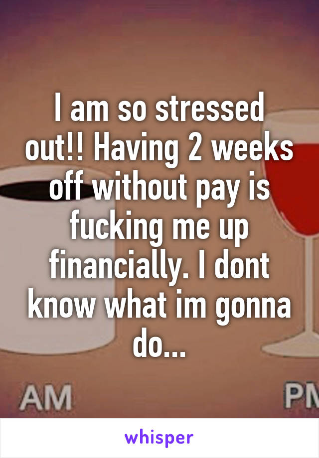 I am so stressed out!! Having 2 weeks off without pay is fucking me up financially. I dont know what im gonna do...