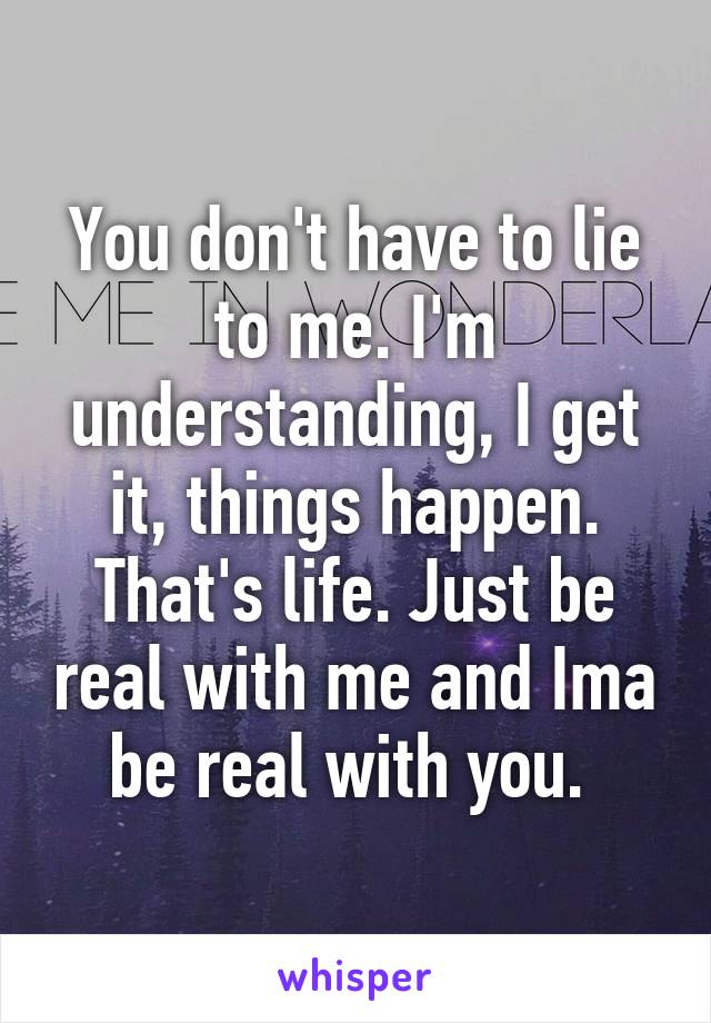 You don't have to lie to me. I'm understanding, I get it, things happen. That's life. Just be real with me and Ima be real with you. 