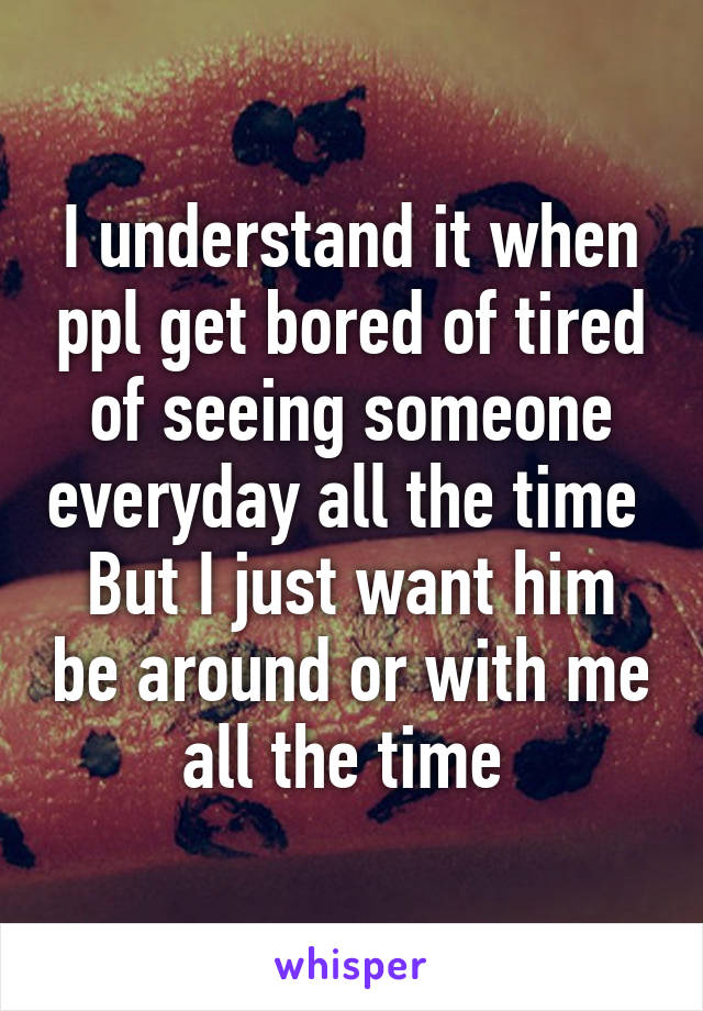 I understand it when ppl get bored of tired of seeing someone everyday all the time 
But I just want him be around or with me all the time 